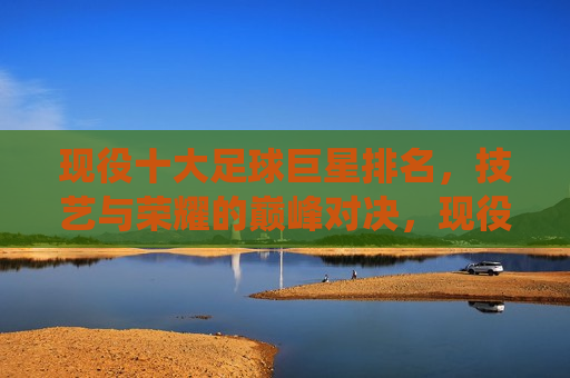现役十大足球巨星排名，技艺与荣耀的巅峰对决，现役足球巨星巅峰榜，技艺与荣耀的终极对决，现役足球巨星巅峰榜，技艺与荣耀的终极较量