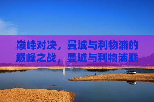 巅峰对决，曼城与利物浦的巅峰之战，曼城与利物浦巅峰之战，城市争霸，谁主沉浮？，曼城与利物浦巅峰之战，城市争霸，谁主沉浮？