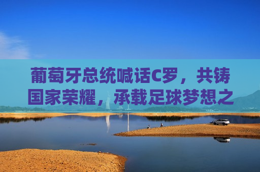 葡萄牙总统喊话C罗，共铸国家荣耀，承载足球梦想之声，葡萄牙总统与C罗共筑荣耀，足球梦想承载国家之声，葡萄牙总统与C罗共筑荣耀，足球梦想承载国家之声