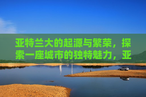 亚特兰大的起源与繁荣，探索一座城市的独特魅力，亚特兰大的起源与繁荣，探索一座城市的独特魅力与繁荣历程，亚特兰大的起源与繁荣，探索城市独特魅力的历程