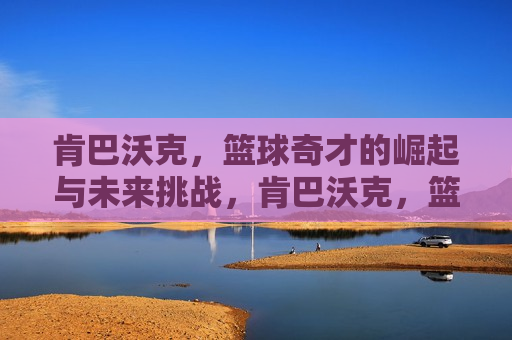 肯巴沃克，篮球奇才的崛起与未来挑战，肯巴沃克，篮球奇才的崛起及未来之路，肯巴沃克，篮球奇才的崛起与未来之路