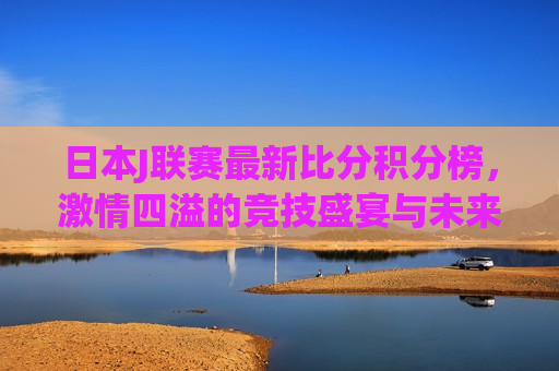 日本J联赛最新比分积分榜， *** 四溢的竞技盛宴与未来展望，日本J联赛最新积分榜，竞技盛宴的 *** 与未来展望，日本J联赛最新积分榜，竞技盛宴的 *** 与未来展望