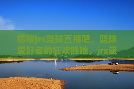 揭秘jrs篮球直播吧，篮球爱好者的狂欢胜地，jrs篮球直播吧——篮球迷的热门集结地，揭秘篮球迷热门集结地，JRS篮球直播吧
