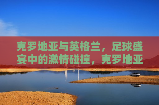 克罗地亚与英格兰，足球盛宴中的 *** 碰撞，克罗地亚与英格兰，足球盛宴的 *** 对决，克罗地亚与英格兰，足球盛宴的巅峰对决