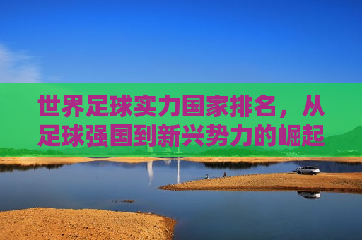世界足球实力国家排名，从足球强国到新兴势力的崛起，全球足球实力排名，从老牌强队到新兴势力的蜕变，全球足球实力排名，从老牌强队到新兴势力的崛起