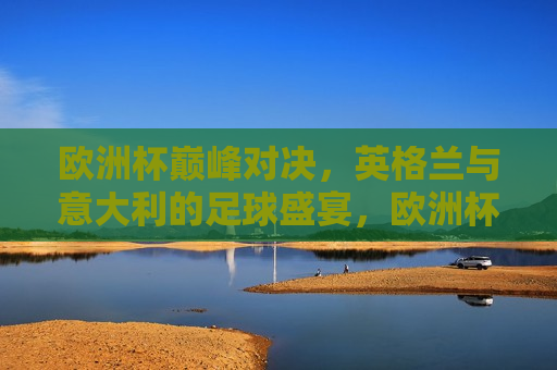 欧洲杯巅峰对决，英格兰与意大利的足球盛宴，欧洲杯巅峰之战，英格兰与意大利的足球盛宴，欧洲杯巅峰之战，英格兰与意大利的足球盛宴