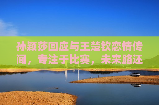 孙颖莎回应与王楚钦恋情传闻，专注于比赛，未来路还很长，孙颖莎专注比赛，回应与王楚钦恋情传闻，孙颖莎专注比赛，澄清与王楚钦恋情传闻