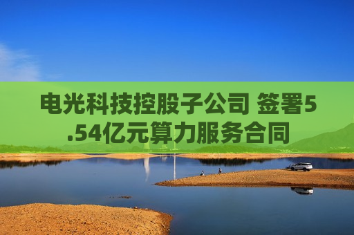 电光科技控股子公司 签署5.54亿元算力服务合同