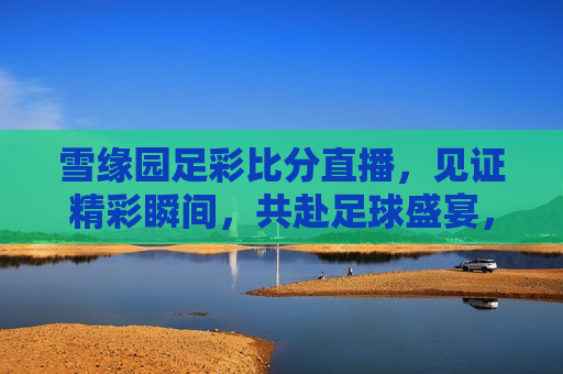 雪缘园足彩比分直播，见证精彩瞬间，共赴足球盛宴，雪缘园足彩比分直播，见证精彩，共赴盛宴，雪缘园足彩比分直播涉嫌违法犯罪问题？