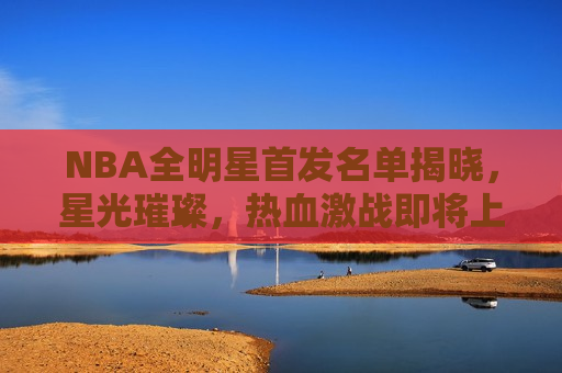 NBA全明星首发名单揭晓，星光璀璨，热血激战即将上演，NBA全明星首发名单揭晓，热血激战，星光璀璨之夜，NBA全明星首发名单揭晓，热血激战之夜，星光璀璨