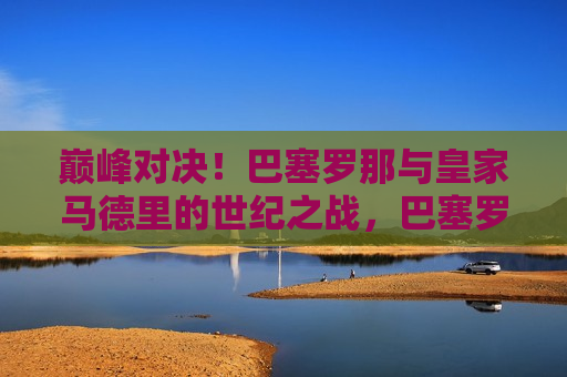 巅峰对决！巴塞罗那与皇家马德里的世纪之战，巴塞罗那与皇家马德里，世纪巅峰之战，巴塞罗那与皇家马德里，世纪巅峰之战