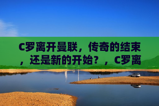 C罗离开曼联，传奇的结束，还是新的开始？，C罗离开曼联，传奇篇章的结束，还是新征程的开始？，C罗离开曼联，传奇篇章的结束与新征程的开始？  第1张