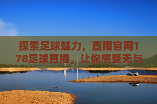 探索足球魅力，直播官网178足球直播，让你感受无与伦比的视听盛宴，感受足球魅力，尽在直播官网178足球直播，感受足球魅力，尽在直播盛宴——直播官网178足球直播