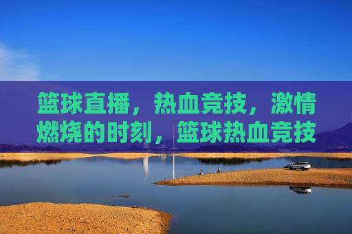 篮球直播，热血竞技， *** 燃烧的时刻，篮球热血竞技， *** 燃烧之夜