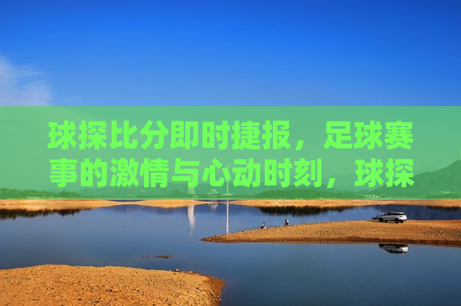 球探比分即时捷报，足球赛事的 *** 与心动时刻，球探即时捷报，足球赛事的 *** 瞬间，球探即时捷报，足球赛事的 *** 与心动时刻