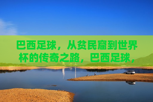 巴西足球，从贫民窟到世界杯的传奇之路，巴西足球，贫民窟至世界杯的逆袭之路，巴西足球，贫民窟到世界杯的逆袭之路