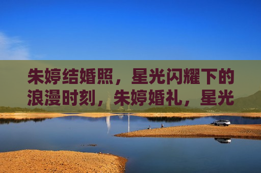 朱婷结婚照，星光闪耀下的浪漫时刻，朱婷婚礼，星光下的浪漫时刻，朱婷婚礼，星光闪耀下的浪漫时刻