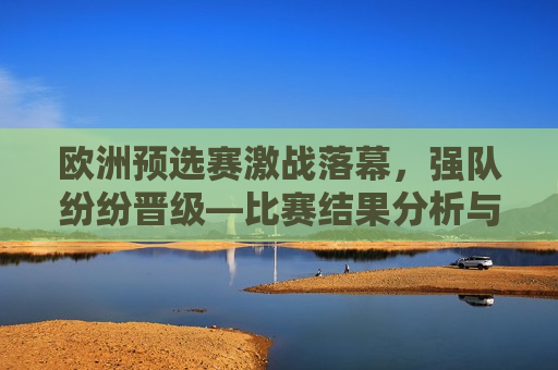 欧洲预选赛激战落幕，强队纷纷晋级—比赛结果分析与展望，欧洲预选赛强队晋级分析，激战落幕，未来展望，欧洲预选赛强队晋级分析，激战落幕，未来展望