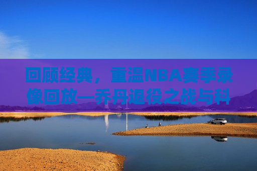 回顾经典，重温NBA赛季录像回放—乔丹退役之战与科比巅峰对决之夜，重温经典，乔丹退役之战与科比巅峰对决之夜回顾，乔丹退役之战与科比巅峰对决之夜，重温经典篮球时刻
