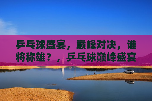 乒乓球盛宴，巅峰对决，谁将称雄？，乒乓球巅峰盛宴，谁将称雄之战？，乒乓球巅峰之战，谁将称雄盛宴？  第1张