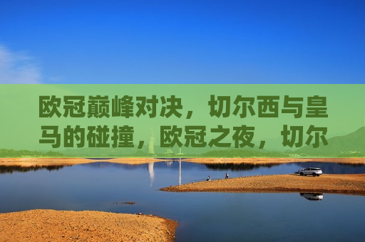 欧冠巅峰对决，切尔西与皇马的碰撞，欧冠之夜，切尔西与皇马的巅峰对决，欧冠之夜，切尔西与皇马的巅峰对决