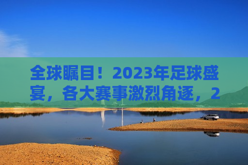 全球瞩目！2023年足球盛宴，各大赛事激烈角逐，2023年足球盛宴，全球瞩目，激烈角逐开启，全球瞩目的2023年足球盛宴盛大开启！  第1张