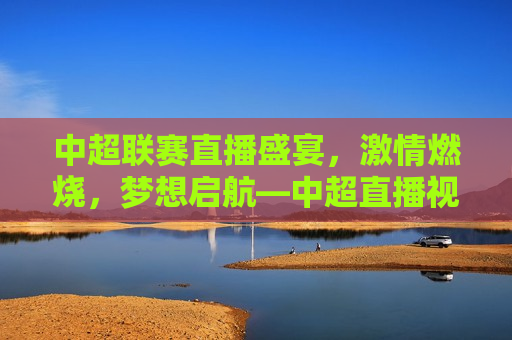 中超联赛直播盛宴， *** 燃烧，梦想启航—中超直播视频直播，中超联赛直播盛宴， *** 启航，梦想连线，中超联赛直播盛宴， *** 启航，梦想连线