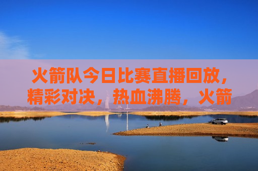 火箭队今日比赛直播回放，精彩对决，热血沸腾，火箭队热血对决，今日比赛直播回放，火箭队热血对决，今日比赛直播回放  第1张