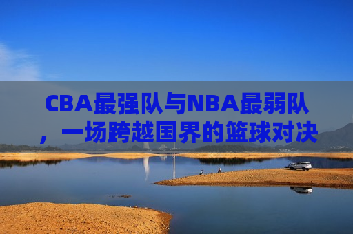 CBA最强队与NBA最弱队，一场跨越国界的篮球对决，CBA最强队VS NBA最弱队，跨国篮球对决震撼上演，CBA巅峰对决NBA末位队，跨国篮球对决震撼上演