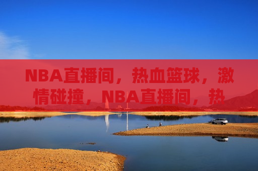 NBA直播间，热血篮球， *** 碰撞，NBA直播间，热血篮球的 *** 碰撞时刻，NBA直播间，热血篮球的 *** 碰撞时刻  第1张