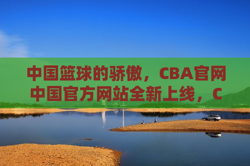 中国篮球的骄傲，CBA官网中国官方网站全新上线，CBA官网全新上线，中国篮球的骄傲，CBA官网全新上线，中国篮球的骄傲