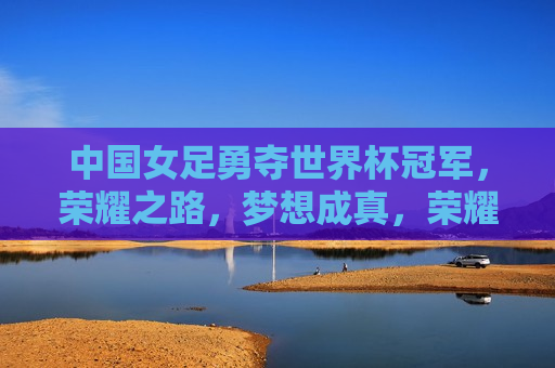 中国女足勇夺世界杯冠军，荣耀之路，梦想成真，荣耀之路，梦想成真，中国女足勇夺世界杯冠军，中国女足世界杯夺冠，荣耀之路，梦想成真