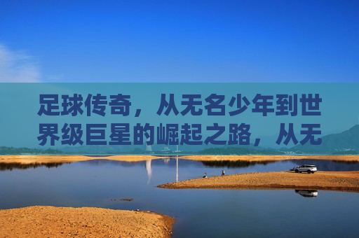 足球传奇，从无名少年到世界级巨星的崛起之路，从无名少年到世界级巨星，足球传奇的崛起之路，足球传奇，从无名少年到世界级巨星的逆袭之路