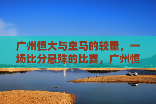 广州恒大与皇马的较量，一场比分悬殊的比赛，广州恒大与皇马对决，比分悬殊的较量
