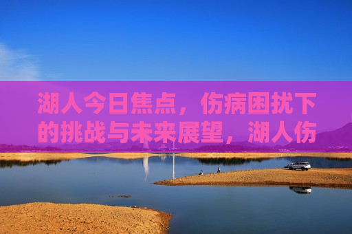 湖人今日焦点，伤病困扰下的挑战与未来展望，湖人伤病困扰下的挑战与未来展望，逆境中的机遇与挑战，逆境中的机遇与挑战，伤病困扰下的湖人未来展望