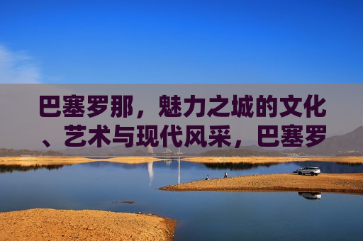 巴塞罗那，魅力之城的文化、艺术与现代风采，巴塞罗那，魅力之城的文化交融与现代魅力，巴塞罗那，文化交融与现代魅力的魅力之城