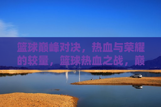 篮球巅峰对决，热血与荣耀的较量，篮球热血之战，巅峰荣耀的较量，篮球巅峰之战，热血与荣耀的较量