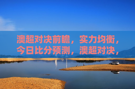 澳超对决前瞻，实力均衡，今日比分预测，澳超对决，实力均衡，今日比分预测之战，澳超对决前瞻，实力均衡，今日比分预测之战揭秘