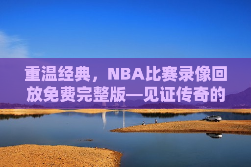 重温经典，NBA比赛录像回放免费完整版—见证传奇的瞬间，重温经典，NBA传奇瞬间，免费观看完整版比赛录像，重温经典，免费观看NBA传奇比赛录像完整版  第1张