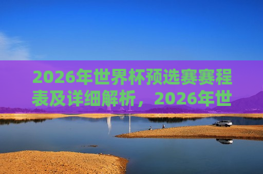 2026年世界杯预选赛赛程表及详细解析，2026年世界杯预选赛赛程全览与深度解析，2026年世界杯预选赛赛程全览，深度解析与预测