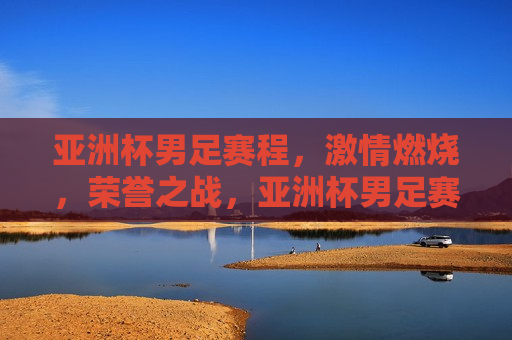 亚洲杯男足赛程， *** 燃烧，荣誉之战，亚洲杯男足赛程，荣誉之战， *** 燃烧，亚洲杯男足赛程， *** 荣誉之战