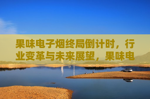 果味电子烟终局倒计时，行业变革与未来展望，果味电子烟倒计时，行业变革与未来展望，果味电子烟倒计时，行业变革与未来展望