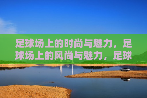 足球场上的时尚与魅力，足球场上的风尚与魅力，足球场上的风尚与魅力展现