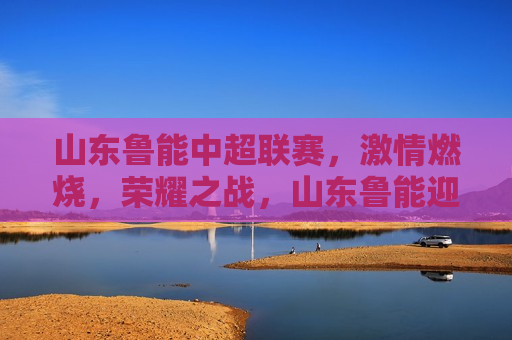 山东鲁能中超联赛， *** 燃烧，荣耀之战，山东鲁能迎战中超联赛，荣耀之战， *** 燃烧，山东鲁能迎战中超联赛，荣耀之战， *** 燃烧