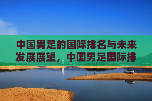 中国男足的国际排名与未来发展展望，中国男足国际排名及未来展望，中国男足的国际排名与未来展望