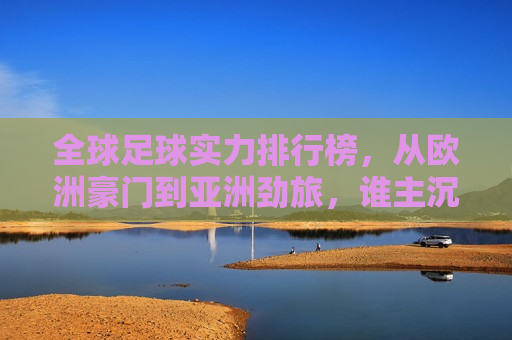 全球足球实力排行榜，从欧洲豪门到亚洲劲旅，谁主沉浮？，全球足球实力大比拼，欧洲豪门与亚洲劲旅谁领 *** ？，全球足球实力排行榜，欧洲豪门与亚洲劲旅的巅峰对决  第1张