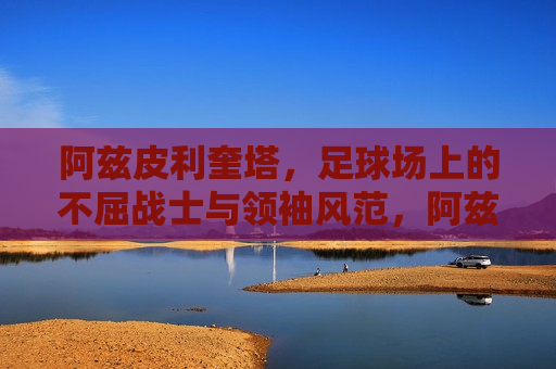 阿兹皮利奎塔，足球场上的不屈战士与领袖风范，阿兹皮利奎塔，足球场上的领袖与不屈战士，阿兹皮利奎塔，足球场上的领袖与不屈战士