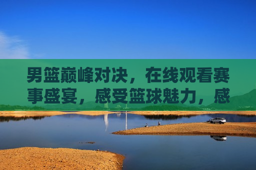 男篮巅峰对决，在线观看赛事盛宴，感受篮球魅力，感受篮球魅力，巅峰对决在线观看，在线观看巅峰对决，感受男篮魅力，篮球盛宴不容错过  第1张