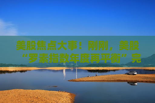 美股焦点大事！刚刚，美股“罗素指数年度再平衡”完成了  第1张