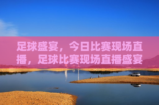足球盛宴，今日比赛现场直播，足球比赛现场直播盛宴，足球比赛现场直播盛宴，足球盛宴今日开启  第1张